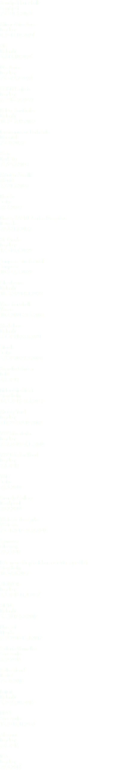 Seinäjoki Kunsthalle Seinäjoki 25.1-31.5.2025 Minor Attractions London 8.10-13.10.2024 SIC Helsinki 5.9-13.10.2024 Des Bains London 25.1-22.2.2024 OHSH Projects London 9.11-16.12.2023 Kohta Kunsthalle Helsinki 18.10-17.12.2023 Luonnonmaan Perhetalo Naantali 25.10.2023 Sielu Karkkila 21.6-5.7.2023 Mäntän Äärellä Mäntä 2.7-31.7.2023 Kuusi-o Turku 22.6.2023 Horst - KANAL Centre Pompidou Brussels 29.4-31.7.2022 St. Chads London 12.3-10.4.2022 Tampere Film Festival Tampere 10.3-12.3.2022 Glasshouse Helsinki 18.11.2021-8.1.2022 Vasa Konsthall Vaasa 10.4.2021-23.5.2021 Mediabox Helsinki 3.4.2021-23.5.2021 Titanik Turku 5.3.2020-29.3.2020 Svenska Gården Lahti 4.9.2019 Finlandsinstitutet Stockholm 14.3.2019-12.4.2019 Muddy Yard London 7.12.2018-9.12.2018 V22 Silvertown London 21.9.2018-14.11.2018 V22 Ilderton Road London 2.6.2018 VAFT Turku 26.5.2018 Grundy Gallery Blackpool 20.2.2018 Västerås domkyrka Västerås 25.11.2017-10.12.2017 Tramway Glasgow 29.7.2017 När man står på ett ben och lutar sig såhär Stockholm 18.5-6.6.2017 AND/OR London 3.3.2017-11.4.2017 SINNE Helsinki 5.1.2017-5.2.2017 Elverket Ekenäs 9.12.2016-15.1.2017 Galeria Vermelho Sao Paulo 3.12.2016 Spike Island Bristol 25.10.2016 Laituri Helsinki 5.10-22.10.2016 PIVO Sao Paulo 15.10-15.11.2016 Almanac London 9.9.2016 ICA London 29.5.2016 